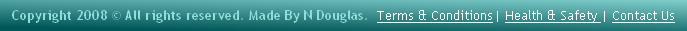 Copyright 2008 © All rights reserved. Made By N Douglas.  Terms & Conditions| Health & Safety | Contact Us